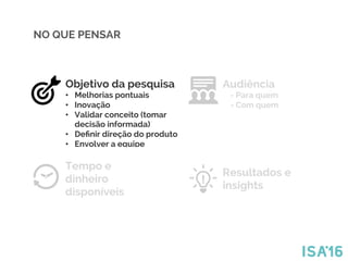 Tempo e
dinheiro
disponíveis
Audiência
- Para quem
- Com quem
Resultados e
insights
Objetivo da pesquisa
•  Melhorias pontuais
•  Inovação
•  Validar conceito (tomar
decisão informada)
•  Deﬁnir direção do produto
•  Envolver a equipe
NO QUE PENSAR
 