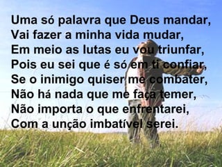 Uma só palavra que Deus mandar,
Vai fazer a minha vida mudar,
Em meio as lutas eu vou triunfar,
Pois eu sei que é só em ti confiar,
Se o inimigo quiser me combater,
Não há nada que me faça temer,
Não importa o que enfrentarei,
Com a unção imbatível serei.
 