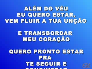ALÉM DO VÉUALÉM DO VÉU
EU QUERO ESTAR,EU QUERO ESTAR,
VEM FLUIR A TUA UNÇÃOVEM FLUIR A TUA UNÇÃO
E TRANSBORDARE TRANSBORDAR
MEU CORAÇÃOMEU CORAÇÃO
QUERO PRONTO ESTARQUERO PRONTO ESTAR
PRAPRA
TE SEGUIR ETE SEGUIR E
 