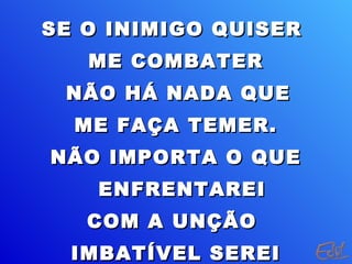 SE O INIMIGO QUISERSE O INIMIGO QUISER
ME COMBATERME COMBATER
NÃO HÁ NADA QUENÃO HÁ NADA QUE
ME FAÇA TEMER.ME FAÇA TEMER.
NÃO IMPORTA O QUENÃO IMPORTA O QUE
ENFRENTAREIENFRENTAREI
COM A UNÇÃOCOM A UNÇÃO
IMBATÍVEL SEREIIMBATÍVEL SEREI
 
