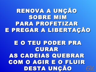 RENOVA A UNÇÃO
      SOBRE MIM
   PARA PROFETIZAR
E PREGAR A LIBERTAÇÃO

 E O TEU PODER PRA
       CURAR
AS CADEIAS QUEBRAR
COM O AGIR E O FLUIR
    DESTA UNÇÃO
 