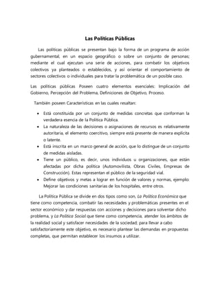 Las Políticas Públicas
Las políticas públicas se presentan bajo la forma de un programa de acción
gubernamental, en un espacio geográfico o sobre un conjunto de personas;
mediante el cual ejecutan una serie de acciones, para combatir los objetivos
colectivos ya planteados o establecidos, y así orientar el comportamiento de
sectores colectivos o individuales para tratar la problemática de un posible caso.
Las políticas públicas Poseen cuatro elementos esenciales: Implicación del
Gobierno, Percepción del Problema, Definiciones de Objetivo, Proceso.
También poseen Características en las cuales resaltan:
 Está constituida por un conjunto de medidas concretas que conforman la
verdadera esencia de la Política Pública.
 La naturaleza de las decisiones o asignaciones de recursos es relativamente
autoritaria, el elemento coercitivo, siempre está presente de manera explícita
o latente.
 Está inscrita en un marco general de acción, que lo distingue de un conjunto
de medidas aisladas.
 Tiene un público, es decir, unos individuos u organizaciones, que están
afectadas por dicha política (Automovilista, Obras Civiles, Empresas de
Construcción). Estas representan el público de la seguridad vial.
 Define objetivos y metas a lograr en función de valores y normas, ejemplo:
Mejorar las condiciones sanitarias de los hospitales, entre otros.
La Política Pública se divide en dos tipos como son, La Política Económica que
tiene como competencia, combatir las necesidades y problemáticas presentes en el
sector económico y dar respuestas con acciones y decisiones para solventar dicho
problema, y La Política Social que tiene como competencia, atender los ámbitos de
la realidad social y satisfacer necesidades de la sociedad; para llevar a cabo
satisfactoriamente este objetivo, es necesario plantear las demandas en propuestas
completas, que permitan establecer los insumos a utilizar.
 