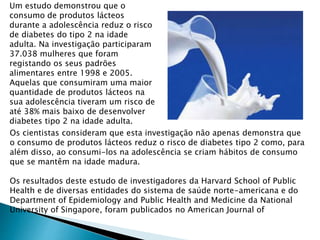 Um estudo demonstrou que o
consumo de produtos lácteos
durante a adolescência reduz o risco
de diabetes do tipo 2 na idade
adulta. Na investigação participaram
37.038 mulheres que foram
registando os seus padrões
alimentares entre 1998 e 2005.
Aquelas que consumiram uma maior
quantidade de produtos lácteos na
sua adolescência tiveram um risco de
até 38% mais baixo de desenvolver
diabetes tipo 2 na idade adulta.
Os cientistas consideram que esta investigação não apenas demonstra que
o consumo de produtos lácteos reduz o risco de diabetes tipo 2 como, para
além disso, ao consumi-los na adolescência se criam hábitos de consumo
que se mantêm na idade madura.
Os resultados deste estudo de investigadores da Harvard School of Public
Health e de diversas entidades do sistema de saúde norte-americana e do
Department of Epidemiology and Public Health and Medicine da National
University of Singapore, foram publicados no American Journal of
 