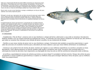 Sabia que a Organização Mundial de Saúde (OMS) recomenda que cada pessoa ingira
pelo menos 12 kg de peixe por ano? E que estipular mensalmente o “Dia do Peixe”,
comemorando-o com bons menus e na presença dos seus familiares e amigos, pode
ser uma forma interessante de divulgar a importância deste alimento às gerações mais
novas e de aliar os rituais de alimentação saudável aos rituais de bem-estar?
Ritual: Junte-se com os seus familiares e amigos e estabeleçam um dia por mês para
saborear uma receita original de peixe.
Portugal é um país que, regra geral, tem um bom consumo de peixe per capita. Ainda
assim, haverá uma parte considerável da população que se mantém alheia aos
enormes benefícios deste importante alimento. Além disso, a Balança Alimentar
Portuguesa tem constatado sinais de decréscimo na ingestão de pescado nos últimos
anos.
A implementação de rotinas que favorecem a manutenção de um padrão alimentar
saudável, com ingestão de pelo menos 2-3 refeições de peixe por semana, torna-se
neste sentido bastante importante. Sugestões como comprar peixe fresco escalado
quando o tempo disponível é limitado e adquirir peixe congelado para guardar e
confeccionar sempre que lhe apeteça são bastante práticas e saudáveis. Mas existem
outras que podem extrapolar os hábitos saudáveis para além da mesa. O registo e
partilha dos “segredos” de cozinha e a celebração do “Dia do Peixe” em família são
ideias a explorar.
A CONSIDERAR:
• Estabelecido o “Dia do Peixe”, converse com os seus familiares e amigos de forma a alternarem a casa onde as iniciativas irão decorrer.
Poderão também criar um sistema divertido de avaliação dos menus: os anfitriões que mais pontos receberem no final do ano, têm direito a
que todos os restantes lhes ofereçam uma refeição de peixe à escolha, no seu restaurante de eleição.
• Partilhe as suas novas receitas de peixe com os seus familiares e amigos. Certamente eles também as quererão experimentar e quem
sabe não será este um excelente incentivo para a descoberta de novos sabores e para que novos hábitos alimentares se estabeleçam.
• Construa o seu próprio livro de receitas de peixe. Comece por registar as suas melhores experiências na cozinha e actualize as novas
descobertas. Fazer alguma pesquisa na internet também pode ajudar a enriquecer este ritual. Um pouco mais atrevido pode ser a
solicitação da receita ou das dicas mais importantes ao empregado de mesa (ou até ao chef de cozinha) do restaurante onde se deliciou.
• Já verificou a quantidade de revistas de culinária que temos ao nosso dispor? A variedade é de facto enorme. Porque não utilizá-las para
acompanhar as atuais tendências gastronómicas e explorar as melhores dicas para conseguir deliciosos menus de peixe, que os melhores
chefs nos proporcionam?
 