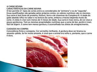 A CARNE BOVINA
CARACTERÍSTICAS DA CARNE BOVINA
O boi permite 21 tipos de cortes entre os considerados de "primeira" e os de "segunda".
Essas qualificações são geradas pelos próprios cortes; os valores nutritivos são os mesmos.
Sua carne é boa fonte de proteína, fósforo, ferro e de vitaminas do Complexo B. A idade do
gado abatido influi no sabor e na textura da carne, embora a maciez dependa muito do
corte. A vitela é o boi com menos de 4 meses de idade. Sua carne é mais tenra, de cor clara e
pouco gordurosa. Tem as mesmas propriedades nutritivas que a carne de boi, porém é mais
fácil de digerir. E como tem menos gordura, é aconselhada nas dietas de emagrecimento.
CUIDADOS NA COMPRA
Consistência firme e compacta. Cor vermelho-brilhante. A gordura deve ser branca ou
amarelo-pálida. Se for muito amarela, é sinal que o animal era velho e, portanto, que a carne
é dura.
 