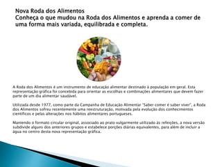 Nova Roda dos Alimentos
Conheça o que mudou na Roda dos Alimentos e aprenda a comer de
uma forma mais variada, equilibrada e completa.
A Roda dos Alimentos é um instrumento de educação alimentar destinado à população em geral. Esta
representação gráfica foi concebida para orientar as escolhas e combinações alimentares que devem fazer
parte de um dia alimentar saudável.
Utilizada desde 1977, como parte da Campanha de Educação Alimentar “Saber comer é saber viver”, a Roda
dos Alimentos sofreu recentemente uma reestruturação, motivada pela evolução dos conhecimentos
científicos e pelas alterações nos hábitos alimentares portugueses.
Mantendo o formato circular original, associado ao prato vulgarmente utilizado às refeições, a nova versão
subdivide alguns dos anteriores grupos e estabelece porções diárias equivalentes, para além de incluir a
água no centro desta nova representação gráfica.
 