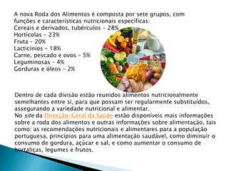 A nova Roda dos Alimentos é composta por sete grupos, com
funções e características nutricionais específicas:
Cereais e derivados, tubérculos – 28%
Hortícolas – 23%
Fruta – 20%
Lacticínios – 18%
Carne, pescado e ovos – 5%
Leguminosas – 4%
Gorduras e óleos – 2%
Dentro de cada divisão estão reunidos alimentos nutricionalmente
semelhantes entre si, para que possam ser regularmente substituídos,
assegurando a variedade nutricional e alimentar.
No site da Direcção-Geral da Saúde estão disponíveis mais informações
sobre a roda dos alimentos e outras informações sobre alimentação, tais
como: as recomendações nutricionais e alimentares para a população
portuguesa, princípios para uma alimentação saudável, como diminuir o
consumo de gordura, açúcar e sal, e como aumentar o consumo de
hortaliças, legumes e frutos.
 