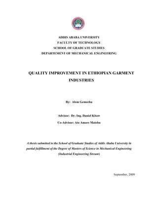 ADDIS ABABA UNIVERSITY
                       FACULTY OF TECHNOLOGY
                    SCHOOL OF GRADUATE STUDIES
           DEPARTEMENT OF MECHANICAL ENGINEERING




 QUALITY IMPROVEMENT IN ETHIOPIAN GARMENT
                                INDUSTRIES




                              By: Alem Gemechu



                        Advisor: Dr.-Ing. Daniel Kitaw

                       Co-Advisor: Ato Amare Matebu




A thesis submitted to the School of Graduate Studies of Addis Ababa University in
partial fulfillment of the Degree of Masters of Science in Mechanical Engineering
                        (Industrial Engineering Stream)




                                                                   September, 2009
 