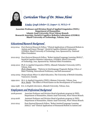 1
Curriculum Vitae of Dr. Minoo Alemi
h-index: Google Scholar= 22, Scopus= 11, W.O.S.= 9
Associate Professor and Division Head of Applied Linguistics (TEFL)
Department of Humanities
Islamic Azad University-West Tehran Branch
Research Associate, Social & Cognitive Robotics Laboratory (CEDRA)
Sharif University of Technology, Tehran, Iran
Educational/Research Background
2013-2014: Post-Doctoral Research Fellow; “Clinical Applications of Humanoid Robots in
Autism and Cancer Therapy”, Social & Cognitive Robotics Laboratory,
(CEDRA), Sharif University of Technology, Iran, Sponsored by: National
Elites Foundation.
2012-2013: Post-Doctoral Research Fellow; “Robot Assisted Language Learning (RALL)”,
Social & Cognitive Robotics Laboratory, (CEDRA), Sharif University
of Technology, Iran, Sponsored by: National Elites Foundation.
2009-2012: Ph.D. in Applied Linguistics (TEFL), Allameh Tabataba’i University (ATU),
Tehran, Iran.
Ph.D. Dissertation: “Patterns in Interlanguage Pragmatic Rating: Effects of
Rater Training, Intercultural Proficiency, and Self-assessment”
2003-2005: Postgraduate Minor in Adult Education, The University of British Columbia,
Vancouver, Canada.
1999-2001: M.A. in Applied Linguistics (TEFL), Khatam University, Tehran, Iran.
M.A. Thesis: “The Effect of Word Games on the Development of Vocabulary”
1994-1998: B.A. in English Literature, Allameh University, Tehran, Iran.
Employment and Professional Background
2018-present: Associate Professor and Division Head of graduate program in TEFL,
Department of Humanities, Islamic Azad University, West Tehran Branch.
2014-2018: Assistant Professor and Division Head of graduate program in TEFL,
Department of Humanities, Islamic Azad University, West Tehran Branch.
2012-2014: Post-Doctoral Research Fellow; “Robot Assisted Language Learning
(RALL)” and “Clinical Applications of Humanoid Robots in Autism and
 