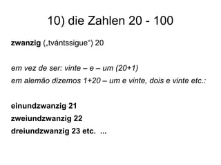 10) die Zahlen 20 - 100
zwanzig („tvántssigue“) 20
em vez de ser: vinte – e – um (20+1)
em alemão dizemos 1+20 – um e vinte, dois e vinte etc.:
einundzwanzig 21
zweiundzwanzig 22
dreiundzwanzig 23 etc. ...
 