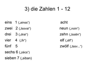 3) die Zahlen 1 - 12
eins 1 („ainss“) acht
zwei 2 („tssvai“) neun („noin“)
drei 3 („drai“) zehn („tssên“)
vier 4 („fir“) elf („élf“)
fünf 5 zwölf („tssv...“)
sechs 6 („zécs“)
sieben 7 („siban)
 