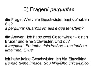 6) Fragen/ perguntas
die Frage: Wie viele Geschwister hast du/haben
Sie?
a pergunta: Quantos irmãos é que tens/tem?
die Antwort: Ich habe zwei Geschwister – einen
Bruder und eine Schwester. Und du?
a resposta: Eu tenho dois irmãos – um irmão e
uma irmã. E tu?
Ich habe keine Geschwister. Ich bin Einzelkind.
Eu não tenho irmãos. Sou filha/filho unica/unico.
 