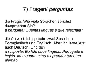 7) Fragen/ perguntas
die Frage: Wie viele Sprachen sprichst
du/sprechen Sie?
a pergunta: Quantas línguas é que falas/fala?
die Antwort: Ich spreche zwei Sprachen.
Portugiesisch und Englisch. Aber ich lerne jetzt
auch Deutsch. Und du?
a resposta: Eu falo duas línguas. Português e
inglês. Mas agora estou a aprender também
alemão.
 