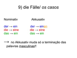 9) die Fälle/ os casos
Nominativ Akkusativ
der → ein der → einen
die → eine die → eine
das → ein das → ein
→ no Akkusativ muda só a terminação das
palavras masculinas!!
 