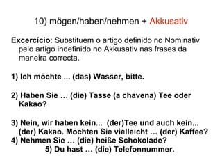 10) mögen/haben/nehmen + Akkusativ
Excercício: Substituem o artigo definido no Nominativ
pelo artigo indefinido no Akkusativ nas frases da
maneira correcta.
1) Ich möchte ... (das) Wasser, bitte.
2) Haben Sie … (die) Tasse (a chavena) Tee oder
Kakao?
3) Nein, wir haben kein... (der)Tee und auch kein...
(der) Kakao. Möchten Sie vielleicht … (der) Kaffee?
4) Nehmen Sie … (die) heiße Schokolade?
5) Du hast … (die) Telefonnummer.
 