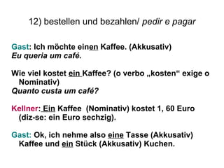 12) bestellen und bezahlen/ pedir e pagar
Gast: Ich möchte einen Kaffee. (Akkusativ)
Eu queria um café.
Wie viel kostet ein Kaffee? (o verbo „kosten“ exige o
Nominativ)
Quanto custa um café?
Kellner: Ein Kaffee (Nominativ) kostet 1, 60 Euro
(diz-se: ein Euro sechzig).
Gast: Ok, ich nehme also eine Tasse (Akkusativ)
Kaffee und ein Stück (Akkusativ) Kuchen.
 