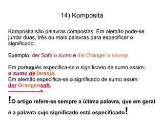 14) Komposita
Komposita são palavras compostas. Em alemão pode-se
juntar duas, três ou mais palavras para especificar o
significado.
Exemplo: der Saft/ o sumo e die Orange/ a laranja.
Em português especifica-se o significado de sumo assim:
o sumo de laranja.
Em alemão especifica-se o significado de sumo assim:
der Orangensaft.
------------------>
!O artigo refere-se sempre a última palavra, que em geral
é a palavra cujo significado está especificado!
 