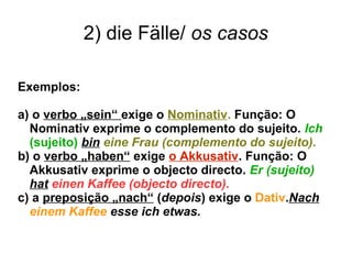 2) die Fälle/ os casos
Exemplos:
a) o verbo „sein“ exige o Nominativ. Função: O
Nominativ exprime o complemento do sujeito. Ich
(sujeito) bin eine Frau (complemento do sujeito).
b) o verbo „haben“ exige o Akkusativ. Função: O
Akkusativ exprime o objecto directo. Er (sujeito)
hat einen Kaffee (objecto directo).
c) a preposição „nach“ (depois) exige o Dativ.Nach
einem Kaffee esse ich etwas.
 