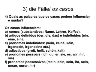 3) die Fälle/ os casos
4) Quais as palavras que os casos podem influenciar
e mudar?
Os casos influenciam:
a) nomes (substantivos: Name, Lehrer, Kaffee),
b) artigos definidos (der, die, das) e indefinidos (ein,
eine, ein),
c) pronomes indefinidos: (kein, keine, kein,
irgendein, irgendeine etc.)
d) adjectivos (groß, heiß, schön, kalt)
e) pronomes pessoais (ich, du, er, sie, es, wir, ihr,
sie)
f) pronomes possessivos (mein, dein, sein, ihr, sein,
unser, eurer, ihr)
 