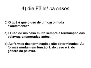 4) die Fälle/ os casos
5) O quê é que o uso de um caso muda
exactamente?
a) O uso de um caso muda sempre a terminação das
palavras enumeradas antes.
b) As formas das terminações são determinadas. As
formas mudam em função 1. do caso e 2. do
género da palavra.
 
