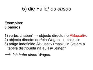 5) die Fälle/ os casos
Exemplos:
3 passos
1) verbo: „haben“ → objecto directo no Akkusativ.
2) objecto directo: der/ein Wagen → maskulin
3) artigo indefinido Akkusativ+maskulin (vejam a
tabela distribuída na aula)= „einen“
→ Ich habe einen Wagen.
 