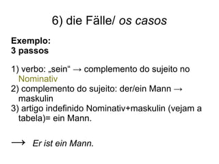 6) die Fälle/ os casos
Exemplo:
3 passos
1) verbo: „sein“ → complemento do sujeito no
Nominativ
2) complemento do sujeito: der/ein Mann →
maskulin
3) artigo indefinido Nominativ+maskulin (vejam a
tabela)= ein Mann.
→ Er ist ein Mann.
 