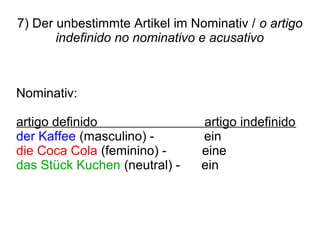 7) Der unbestimmte Artikel im Nominativ / o artigo
indefinido no nominativo e acusativo
Nominativ:
artigo definido artigo indefinido
der Kaffee (masculino) - ein
die Coca Cola (feminino) - eine
das Stück Kuchen (neutral) - ein
 