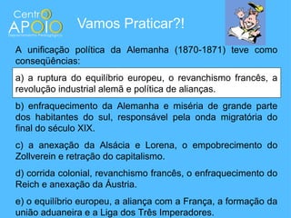 Vamos Praticar?!
A unificação política da Alemanha (1870-1871) teve como
conseqüências:
a) a ruptura do equilíbrio europeu, o revanchismo francês, a
revolução industrial alemã e política de alianças.
b) enfraquecimento da Alemanha e miséria de grande parte
dos habitantes do sul, responsável pela onda migratória do
final do século XIX.
c) a anexação da Alsácia e Lorena, o empobrecimento do
Zollverein e retração do capitalismo.
d) corrida colonial, revanchismo francês, o enfraquecimento do
Reich e anexação da Áustria.
e) o equilíbrio europeu, a aliança com a França, a formação da
união aduaneira e a Liga dos Três Imperadores.
 