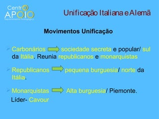 Unificação Italiana e Alemã

             Movimentos Unificação

 Carbonários        sociedade secreta e popular/ sul
  da Itália. Reunia republicanos e monarquistas

 Republicanos       pequena burguesia/ norte da
  Itália.

 Monarquistas        Alta burguesia/ Piemonte.
 Líder- Cavour
 