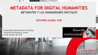 METADATA FOR DIGITAL HUMANITIES
METADATOS Y LAS HUMANIDADES DIGITALES
GETANEH ALEMU, PHD
Universidad Autónoma de Chihuahua
Facultad de Filosofía y Letras
26 de octubre de 2018
 