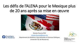 Les défis de l’ALENA pour le Mexique plus
de 20 ans après sa mise en œuvre
Nicolas Foucras PhD
nicolas.foucras@itesm.mx
Département de Relations Internationales et Sciences Politiques
Université TEC de Monterrey
 