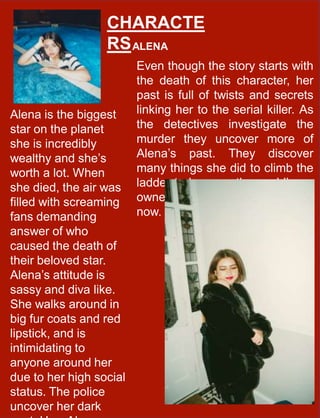 CHARACTE
RSALENA
Even though the story starts with
the death of this character, her
past is full of twists and secrets
linking her to the serial killer. As
the detectives investigate the
murder they uncover more of
Alena’s past. They discover
many things she did to climb the
ladder to become the world’s re-
owned actress she is know as
now.
Alena is the biggest
star on the planet
she is incredibly
wealthy and she’s
worth a lot. When
she died, the air was
filled with screaming
fans demanding
answer of who
caused the death of
their beloved star.
Alena’s attitude is
sassy and diva like.
She walks around in
big fur coats and red
lipstick, and is
intimidating to
anyone around her
due to her high social
status. The police
uncover her dark
 
