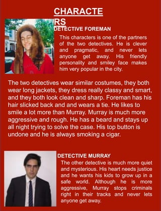 DETECTIVE FOREMAN
CHARACTE
RS
DETECTIVE MURRAY
This characters is one of the partners
of the two detectives. He is clever
and pragmatic, and never lets
anyone get away. His friendly
personality and smiley face makes
him very popular in the city.
The other detective is much more quiet
and mysterious. His heart needs justice
and he wants his kids to grow up in a
safe world. Although he is more
aggressive, Murray stops criminals
right in their tracks and never lets
anyone get away.
The two detectives wear similar costumes, they both
wear long jackets, they dress really classy and smart,
and they both look clean and sharp. Foreman has his
hair slicked back and and wears a tie. He likes to
smile a lot more than Murray. Murray is much more
aggressive and rough. He has a beard and stays up
all night trying to solve the case. His top button is
undone and he is always smoking a cigar.
 