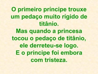 O primeiro príncipe trouxe um pedaço muito rígido de titânio. Mas quando a princesa tocou o pedaço de titânio, ele derreteu-se logo. E o príncipe foi embora com tristeza. 