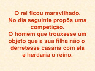 O rei ficou maravilhado. No dia seguinte propôs uma competição. O homem que trouxesse um objeto que a sua filha não o  derretesse casaria com ela e herdaria o reino. 