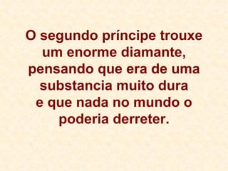 O segundo príncipe trouxe um enorme diamante, pensando que era de uma substancia muito dura e que nada no mundo o poderia derreter. 