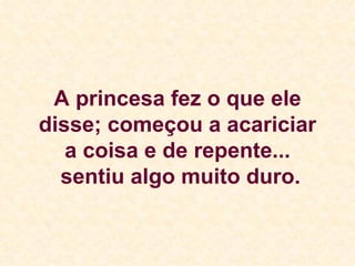 A princesa fez o que ele disse; começou a acariciar a coisa e de repente...  sentiu algo muito duro. 