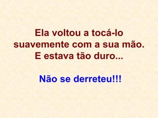 Ela voltou a tocá-lo suavemente com a sua mão. E estava tão duro...  Não se derreteu!!! 