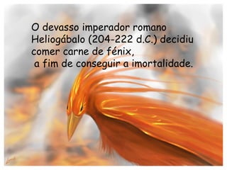 O devasso imperador romano Heliogábalo (204-222 d.C.) decidiu comer carne de fénix, a fim de conseguir a imortalidade. 