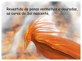 Revestida de penas vermelhas e douradas, as cores do Sol nascente, 