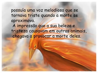 possuía uma voz melodiosa que se tornava triste quando a morte se aproximava. A impressão que a sua beleza e tristeza causavam em outros animais, chegava a provocar a morte deles.  