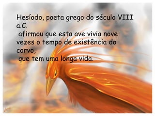 Hesíodo, poeta grego do século VIII a.C. afirmou que esta ave vivia nove vezes o tempo de existência do corvo, que tem uma longa vida. 