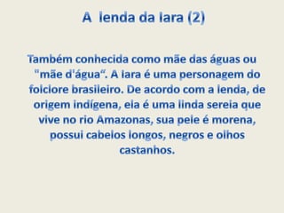 A lenda da Iara (2)Também conhecida como mãe das águas ou "mãe d'água“. A Iara é uma personagem do folclore brasileiro. De acordo com a lenda, de origem indígena, ela é uma linda sereia que vive no rio Amazonas, sua pele é morena, possui cabelos longos, negros e olhos castanhos.