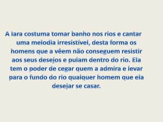 A Iara costuma tomar banho nos rios e cantar uma melodia irresistível, desta forma os homens que a vêem não conseguem resistir aos seus desejos e pulam dentro do rio. Ela tem o poder de cegar quem a admira e levar para o fundo do rio qualquer homem que ela desejar se casar.