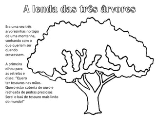 Era uma vez três
arvorezinhas no topo
de uma montanha,
sonhando com o
que queriam ser
quando
crescessem.
A primeira
olhou para
as estrelas e
disse: “Quero
ter tesouros nas mãos.
Quero estar coberta de ouro e
recheada de pedras preciosas.
Serei o baú de tesouro mais lindo
do mundo!”
 