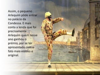 Assim, o pequeno
Arlequim pôde entrar
no palácio da
Condessa. E mais
conta a lenda que foi
precisamente
Arlequim quem nesse
ano ganhou o
prémio, por se ter
apresentado com o
fato mais vistoso e
original.
 