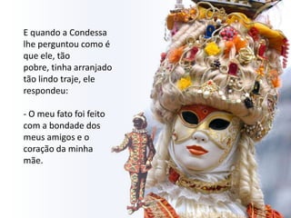E quando a Condessa
lhe perguntou como é
que ele, tão
pobre, tinha arranjado
tão lindo traje, ele
respondeu:

- O meu fato foi feito
com a bondade dos
meus amigos e o
coração da minha
mãe.
 