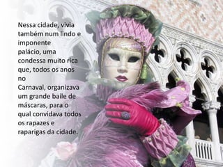 Nessa cidade, vivia
também num lindo e
imponente
palácio, uma
condessa muito rica
que, todos os anos
no
Carnaval, organizava
um grande baile de
máscaras, para o
qual convidava todos
os rapazes e
raparigas da cidade.
 