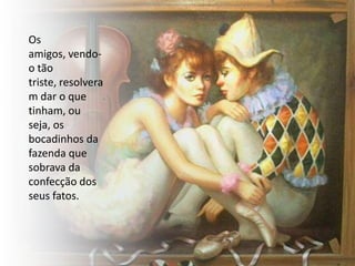Os
amigos, vendo-
o tão
triste, resolvera
m dar o que
tinham, ou
seja, os
bocadinhos da
fazenda que
sobrava da
confecção dos
seus fatos.
 