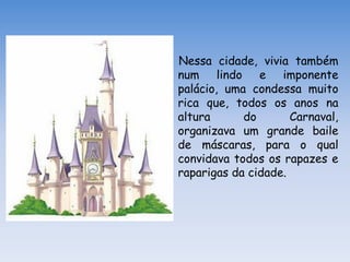 Nessa cidade, vivia também
num lindo e imponente
palácio, uma condessa muito
rica que, todos os anos na
altura      do       Carnaval,
organizava um grande baile
de máscaras, para o qual
convidava todos os rapazes e
raparigas da cidade.
 